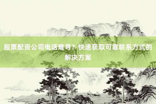 股票配资公司电话难寻？快速获取可靠联系方式的解决方案