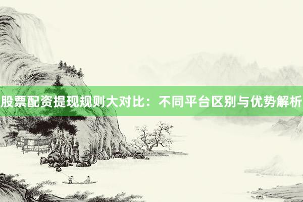 股票配资提现规则大对比：不同平台区别与优势解析