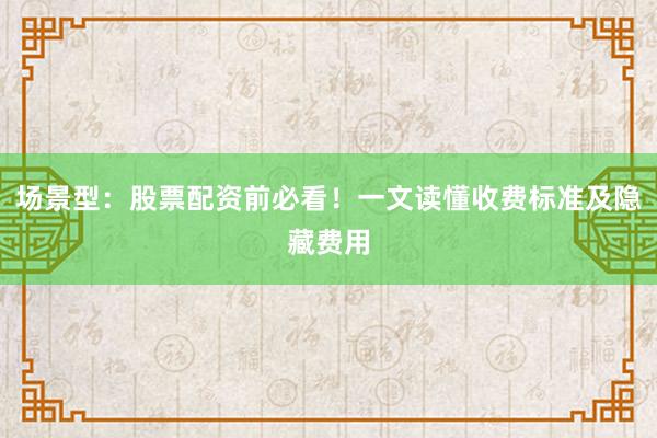 场景型：股票配资前必看！一文读懂收费标准及隐藏费用
