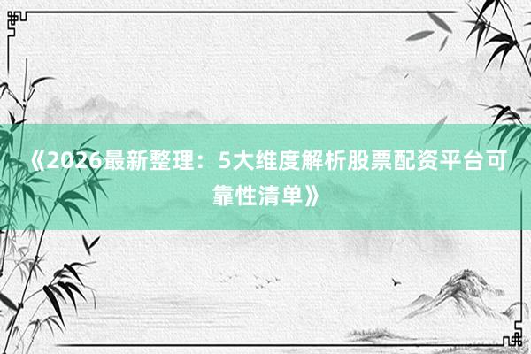 《2026最新整理：5大维度解析股票配资平台可靠性清单》