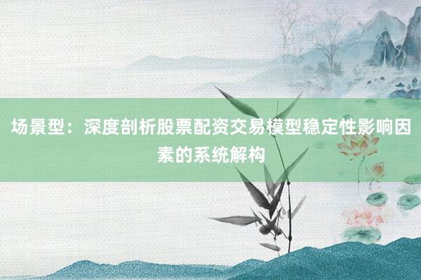 场景型：深度剖析股票配资交易模型稳定性影响因素的系统解构