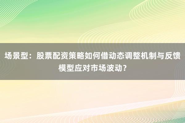 场景型：股票配资策略如何借动态调整机制与反馈模型应对市场波动？
