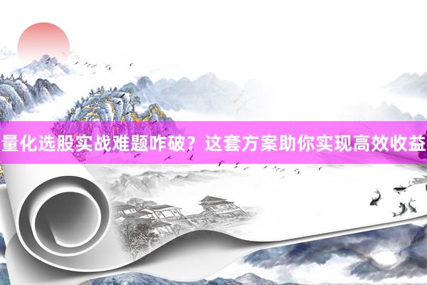 量化选股实战难题咋破？这套方案助你实现高效收益