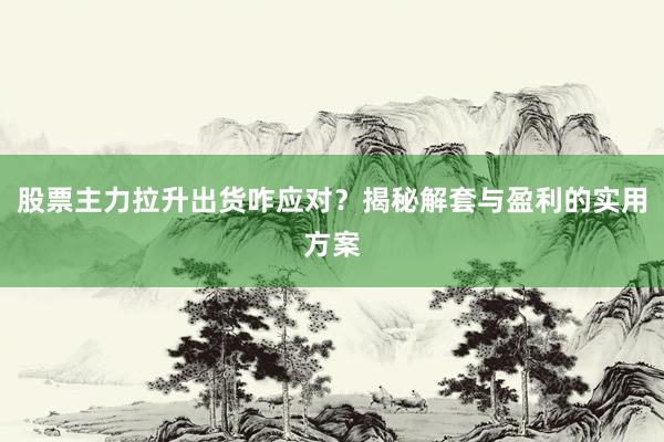 股票主力拉升出货咋应对？揭秘解套与盈利的实用方案