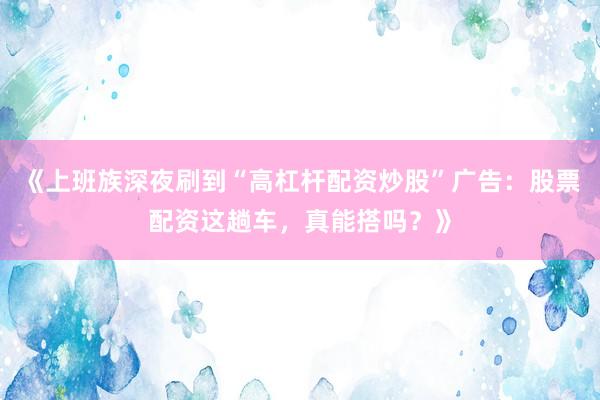 《上班族深夜刷到“高杠杆配资炒股”广告：股票配资这趟车，真能搭吗？》