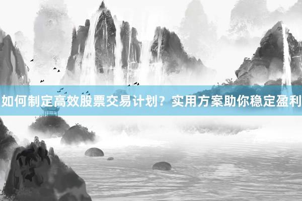 如何制定高效股票交易计划？实用方案助你稳定盈利