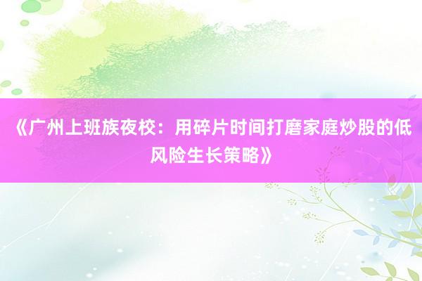 《广州上班族夜校：用碎片时间打磨家庭炒股的低风险生长策略》