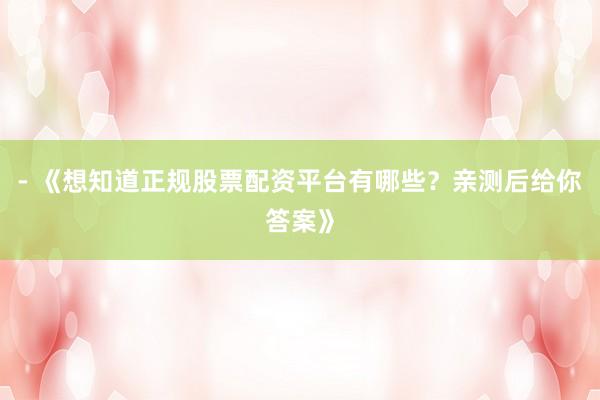 - 《想知道正规股票配资平台有哪些？亲测后给你答案》