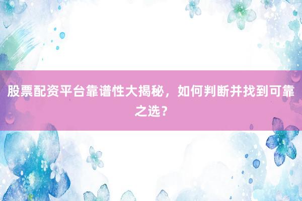 股票配资平台靠谱性大揭秘，如何判断并找到可靠之选？
