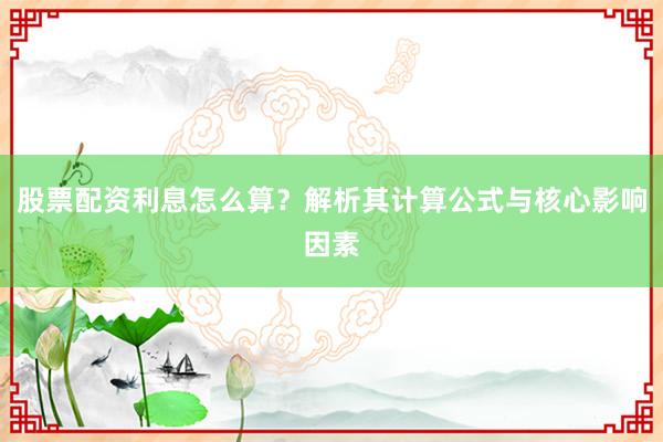 股票配资利息怎么算？解析其计算公式与核心影响因素