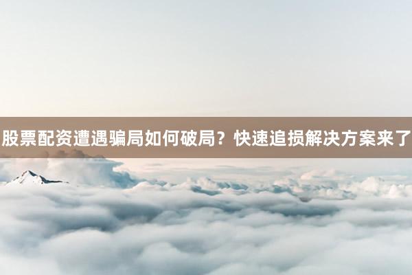 股票配资遭遇骗局如何破局？快速追损解决方案来了