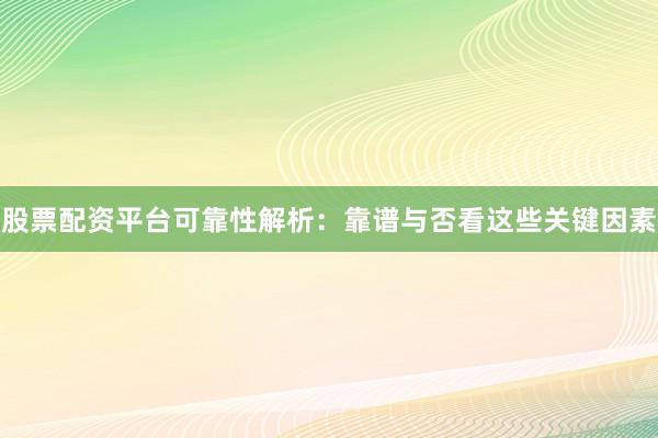 股票配资平台可靠性解析：靠谱与否看这些关键因素