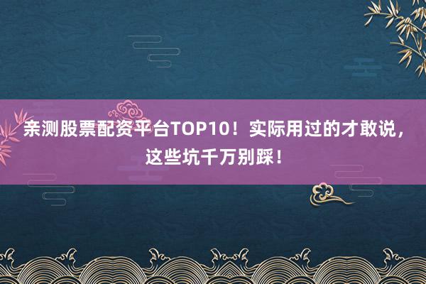 亲测股票配资平台TOP10！实际用过的才敢说，这些坑千万别踩！