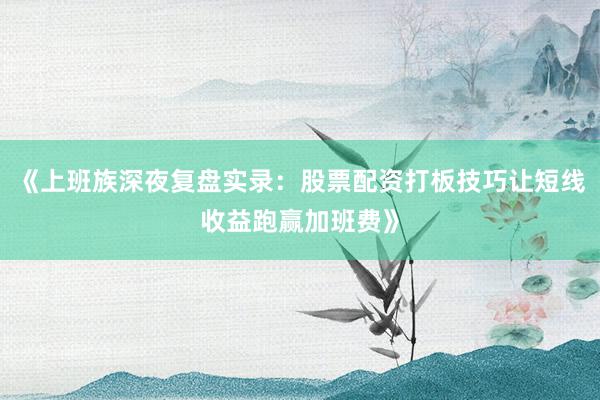 《上班族深夜复盘实录：股票配资打板技巧让短线收益跑赢加班费》