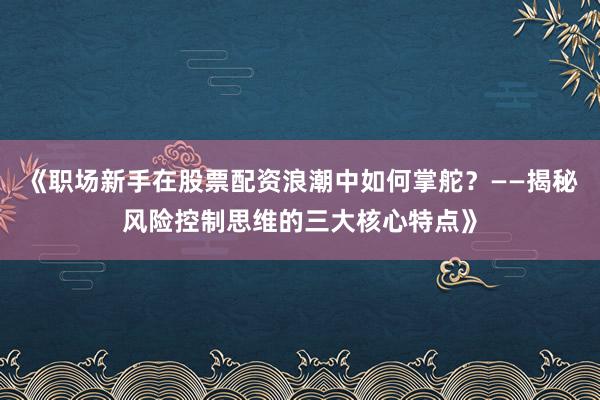 《职场新手在股票配资浪潮中如何掌舵？——揭秘风险控制思维的三大核心特点》