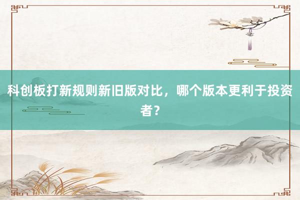 科创板打新规则新旧版对比，哪个版本更利于投资者？