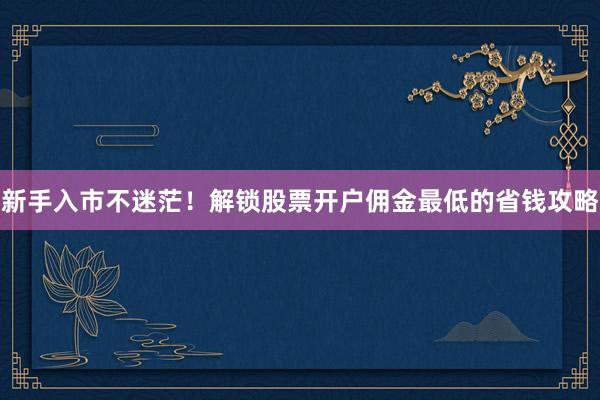 新手入市不迷茫！解锁股票开户佣金最低的省钱攻略