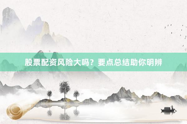 股票配资风险大吗？要点总结助你明辨