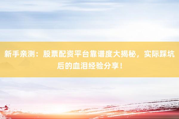 新手亲测：股票配资平台靠谱度大揭秘，实际踩坑后的血泪经验分享！