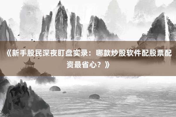 《新手股民深夜盯盘实录：哪款炒股软件配股票配资最省心？》