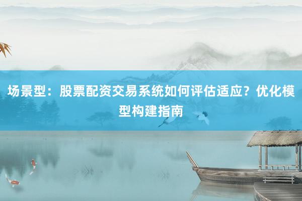 场景型：股票配资交易系统如何评估适应？优化模型构建指南