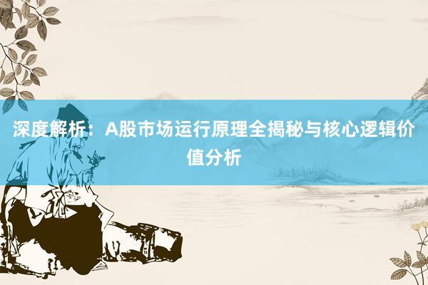 深度解析：A股市场运行原理全揭秘与核心逻辑价值分析