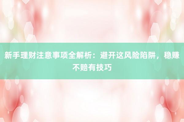 新手理财注意事项全解析：避开这风险陷阱，稳赚不赔有技巧