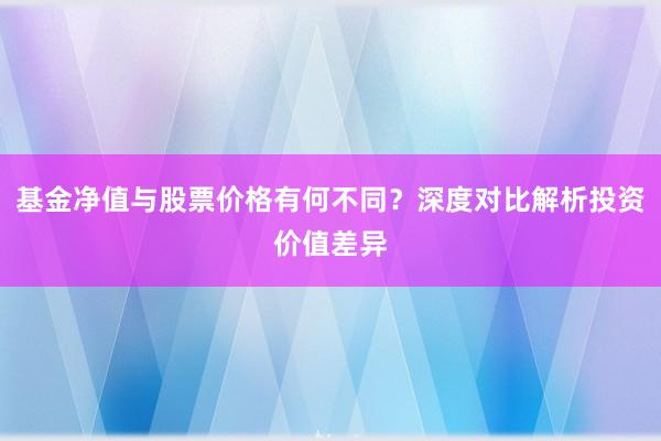 基金净值与股票价格有何不同？深度对比解析投资价值差异
