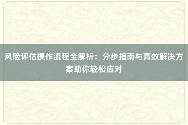 风险评估操作流程全解析：分步指南与高效解决方案助你轻松应对