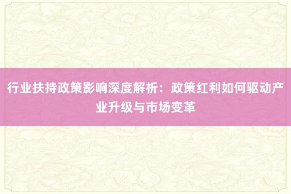 行业扶持政策影响深度解析：政策红利如何驱动产业升级与市场变革