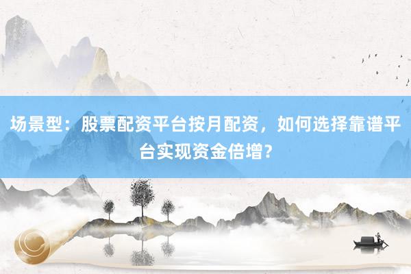 场景型：股票配资平台按月配资，如何选择靠谱平台实现资金倍增？
