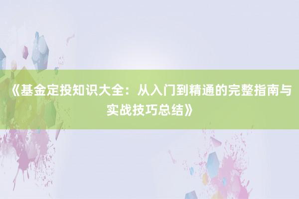 《基金定投知识大全：从入门到精通的完整指南与实战技巧总结》