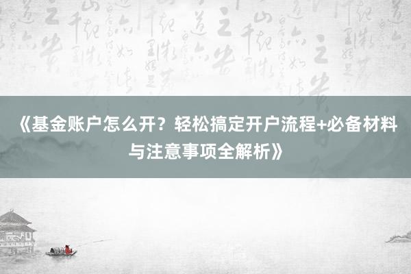 《基金账户怎么开？轻松搞定开户流程+必备材料与注意事项全解析》