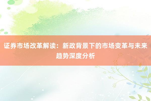 证券市场改革解读：新政背景下的市场变革与未来趋势深度分析