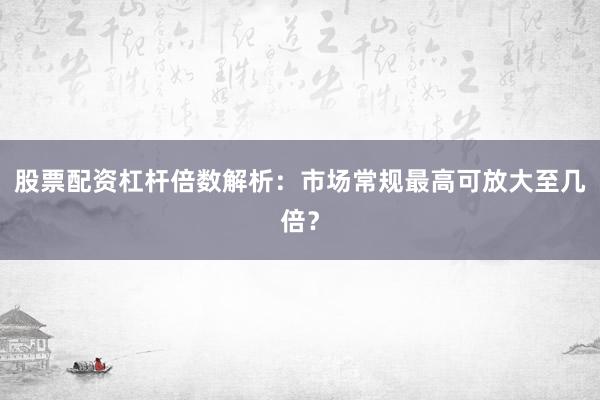 股票配资杠杆倍数解析：市场常规最高可放大至几倍？