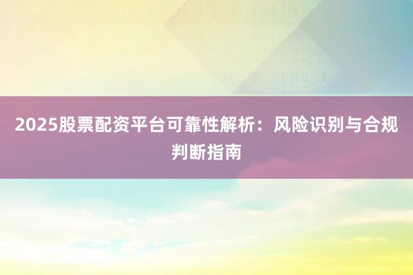 2025股票配资平台可靠性解析:风险识别与合规判断指南