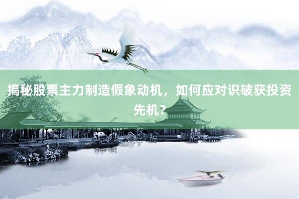 揭秘股票主力制造假象动机，如何应对识破获投资先机？