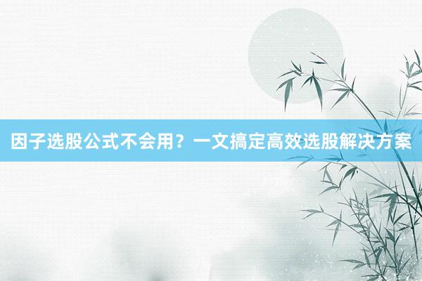 因子选股公式不会用？一文搞定高效选股解决方案