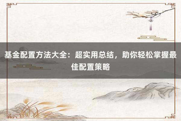 基金配置方法大全：超实用总结，助你轻松掌握最佳配置策略