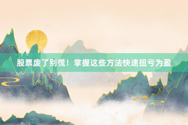 股票废了别慌！掌握这些方法快速扭亏为盈
