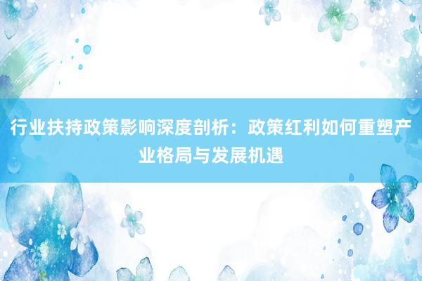 行业扶持政策影响深度剖析：政策红利如何重塑产业格局与发展机遇