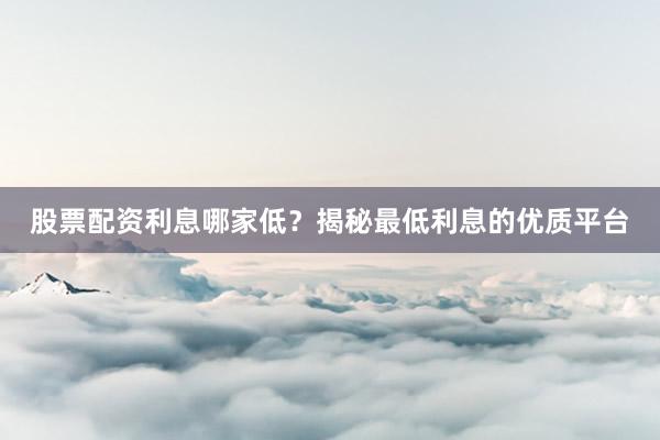 股票配资利息哪家低？揭秘最低利息的优质平台
