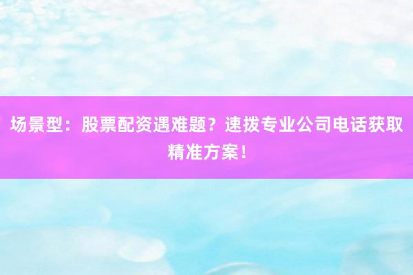 场景型：股票配资遇难题？速拨专业公司电话获取精准方案！