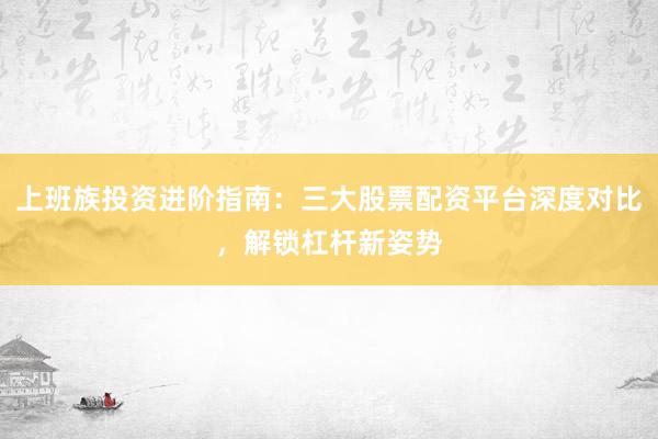上班族投资进阶指南：三大股票配资平台深度对比，解锁杠杆新姿势