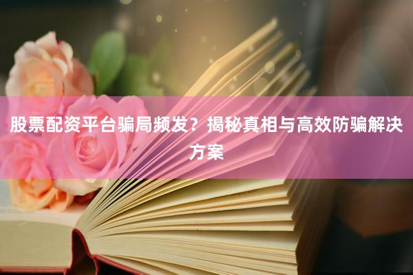 股票配资平台骗局频发？揭秘真相与高效防骗解决方案
