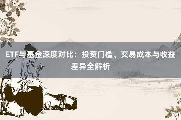 ETF与基金深度对比:投资门槛、交易成本与收益差异全解析