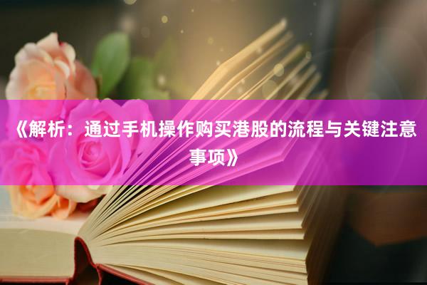 《解析：通过手机操作购买港股的流程与关键注意事项》