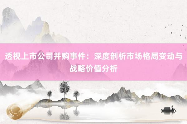透视上市公司并购事件：深度剖析市场格局变动与战略价值分析