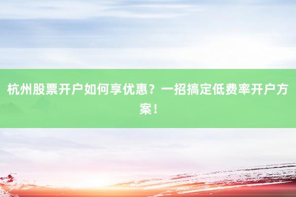 杭州股票开户如何享优惠?一招搞定低费率开户方案!