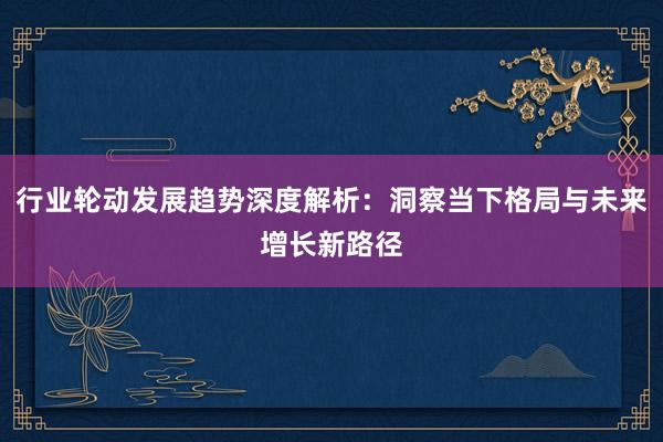行业轮动发展趋势深度解析:洞察当下格局与未来增长新路径